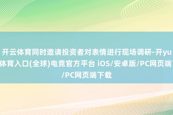 开云体育同时邀请投资者对表情进行现场调研-开yun云体育入口(全球)电竞官方平台 iOS/安卓版/PC网页端下载