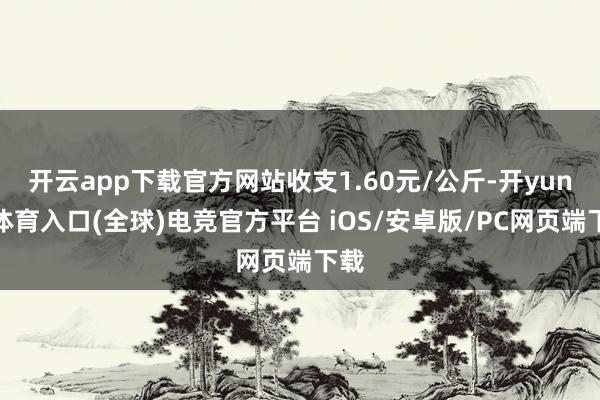 开云app下载官方网站收支1.60元/公斤-开yun云体育入口(全球)电竞官方平台 iOS/安卓版/PC网页端下载