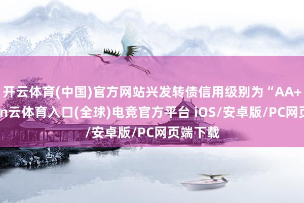 开云体育(中国)官方网站兴发转债信用级别为“AA+”-开yun云体育入口(全球)电竞官方平台 iOS/安卓版/PC网页端下载