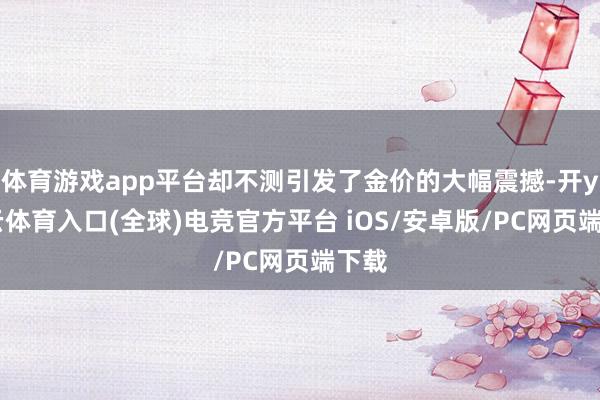 体育游戏app平台却不测引发了金价的大幅震撼-开yun云体育入口(全球)电竞官方平台 iOS/安卓版/PC网页端下载