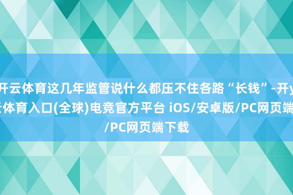 开云体育这几年监管说什么都压不住各路“长钱”-开yun云体育入口(全球)电竞官方平台 iOS/安卓版/PC网页端下载