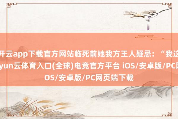 开云app下载官方网站临死前她我方王人疑忌：“我这一辈子-开yun云体育入口(全球)电竞官方平台 iOS/安卓版/PC网页端下载