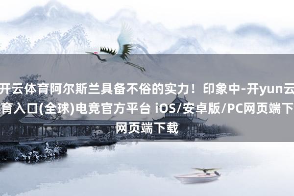 开云体育阿尔斯兰具备不俗的实力！印象中-开yun云体育入口(全球)电竞官方平台 iOS/安卓版/PC网页端下载