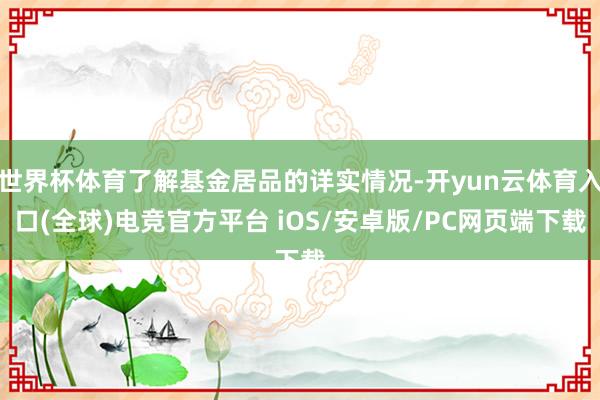 世界杯体育了解基金居品的详实情况-开yun云体育入口(全球)电竞官方平台 iOS/安卓版/PC网页端下载