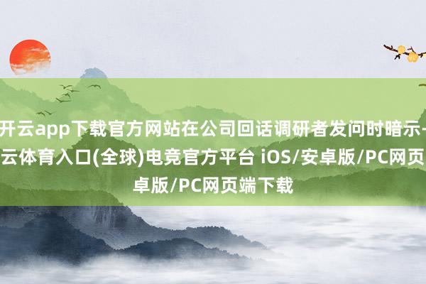 开云app下载官方网站在公司回话调研者发问时暗示-开yun云体育入口(全球)电竞官方平台 iOS/安卓版/PC网页端下载