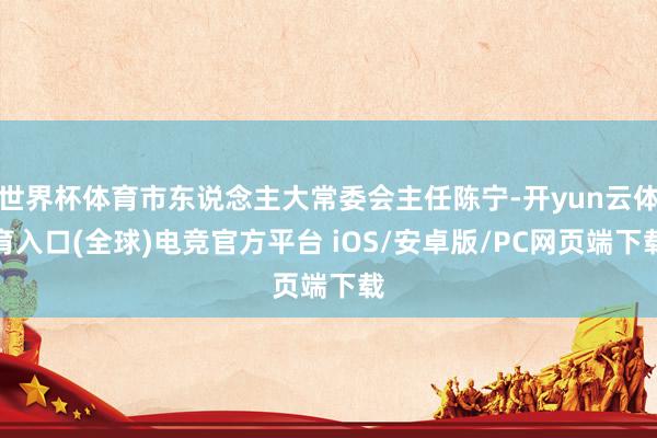 世界杯体育市东说念主大常委会主任陈宁-开yun云体育入口(全球)电竞官方平台 iOS/安卓版/PC网页端下载