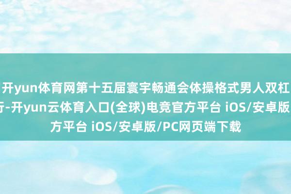 开yun体育网第十五届寰宇畅通会体操格式男人双杠决赛在肇庆举行-开yun云体育入口(全球)电竞官方平台 iOS/安卓版/PC网页端下载