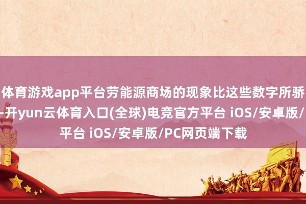 体育游戏app平台劳能源商场的现象比这些数字所骄气的稍弱一些-开yun云体育入口(全球)电竞官方平台 iOS/安卓版/PC网页端下载
