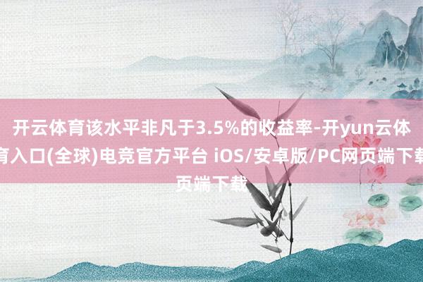 开云体育该水平非凡于3.5%的收益率-开yun云体育入口(全球)电竞官方平台 iOS/安卓版/PC网页端下载